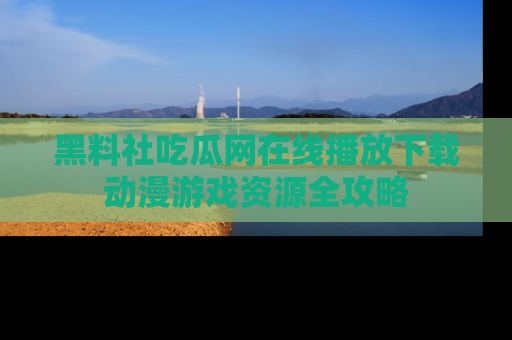 黑料社吃瓜网在线播放下载动漫游戏资源全攻略