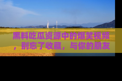 黑料吃瓜资源中的爆笑视频，别忘了收藏，与你的朋友一起分享乐趣！