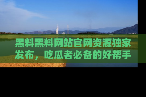 黑料黑料网站官网资源独家发布，吃瓜者必备的好帮手
