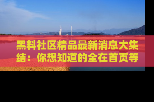 黑料社区精品最新消息大集结：你想知道的全在首页等你探索！