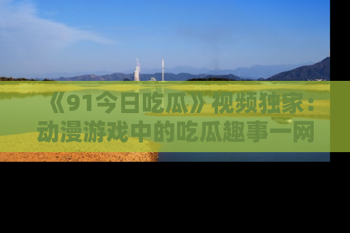 《91今日吃瓜》视频独家：动漫游戏中的吃瓜趣事一网打尽！