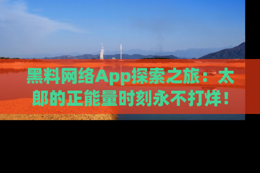 黑料网络App探索之旅：太郎的正能量时刻永不打烊！