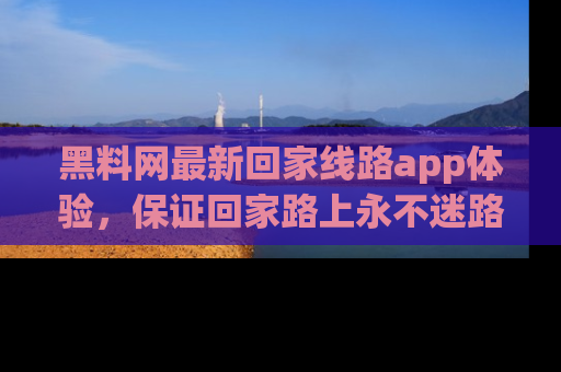 黑料网最新回家线路app体验，保证回家路上永不迷路顺畅