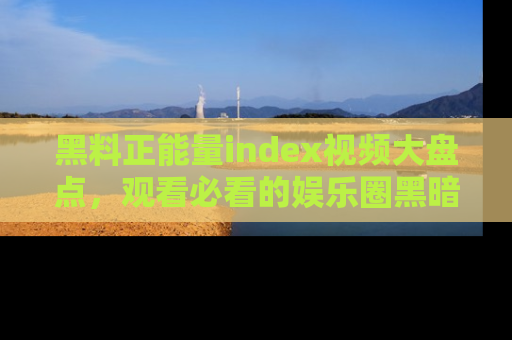 黑料正能量index视频大盘点，观看必看的娱乐圈黑暗与光明！
