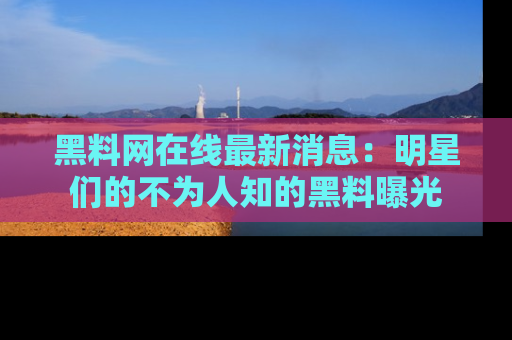 黑料网在线最新消息：明星们的不为人知的黑料曝光