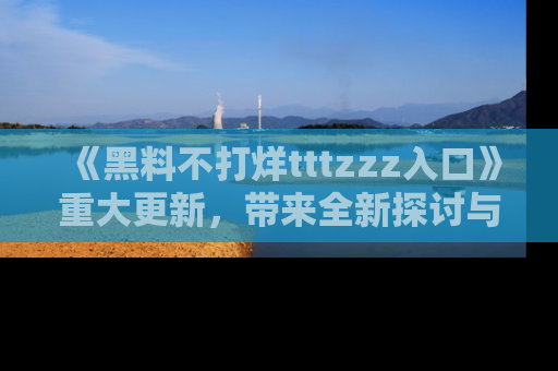 《黑料不打烊tttzzz入口》重大更新，带来全新探讨与互动体验