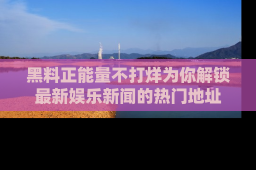 黑料正能量不打烊为你解锁最新娱乐新闻的热门地址