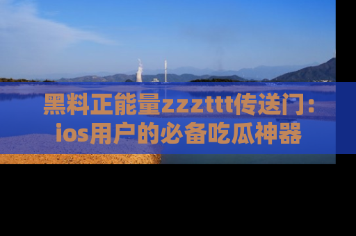 黑料正能量zzzttt传送门：ios用户的必备吃瓜神器