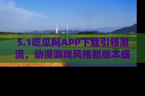 5.1吃瓜网APP下载引领潮流，动漫游戏风格新版本盛情发布！
