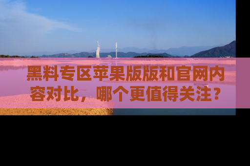 黑料专区苹果版版和官网内容对比，哪个更值得关注？