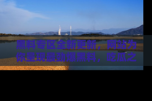 黑料专区全新更新，网站为你呈现最劲爆黑料，吃瓜之旅从这里开始！