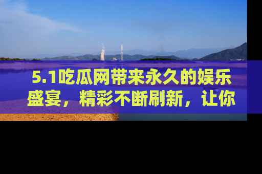5.1吃瓜网带来永久的娱乐盛宴，精彩不断刷新，让你乐在其中