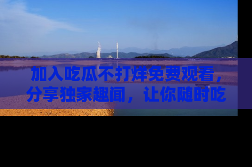 加入吃瓜不打烊免费观看，分享独家趣闻，让你随时吃瓜不停！