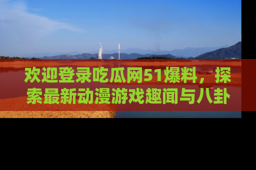 欢迎登录吃瓜网51爆料，探索最新动漫游戏趣闻与八卦！