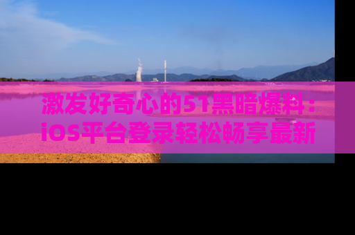 激发好奇心的51黑暗爆料：iOS平台登录轻松畅享最新八卦，刷新你的宠儿清单！