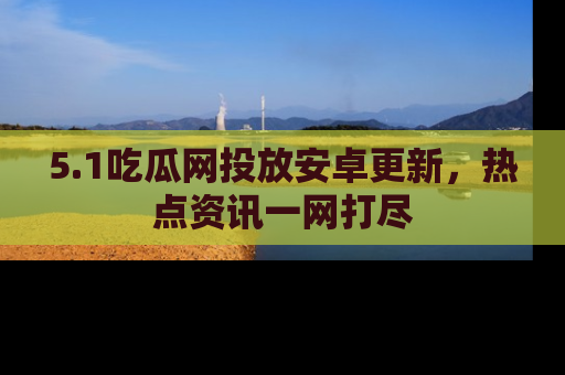 5.1吃瓜网投放安卓更新，热点资讯一网打尽