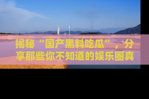 揭秘“国产黑料吃瓜”，分享那些你不知道的娱乐圈真实内幕！