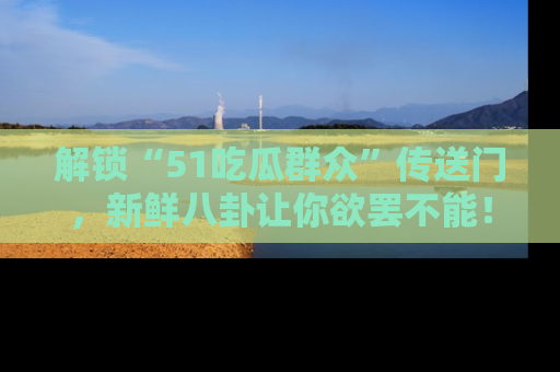 解锁“51吃瓜群众”传送门，新鲜八卦让你欲罢不能！