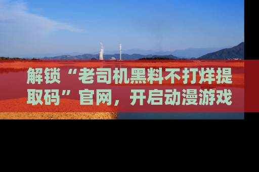解锁“老司机黑料不打烊提取码”官网，开启动漫游戏的新次元之旅！