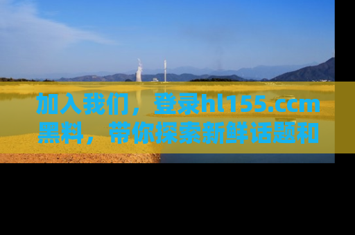加入我们，登录hl155.ccm黑料，带你探索新鲜话题和黑料趣事！