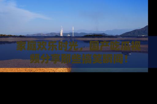 家庭欢乐时光，国产吃瓜视频分享那些搞笑瞬间！
