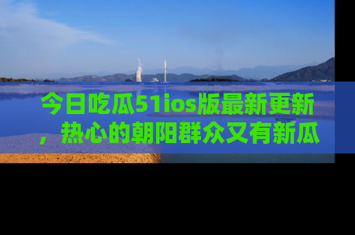 今日吃瓜51ios版最新更新，热心的朝阳群众又有新瓜要分享啦！