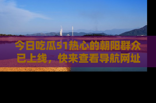 今日吃瓜51热心的朝阳群众已上线，快来查看导航网址，获取最新吃瓜资讯！