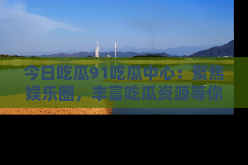 今日吃瓜91吃瓜中心：聚焦娱乐圈，丰富吃瓜资源等你解锁