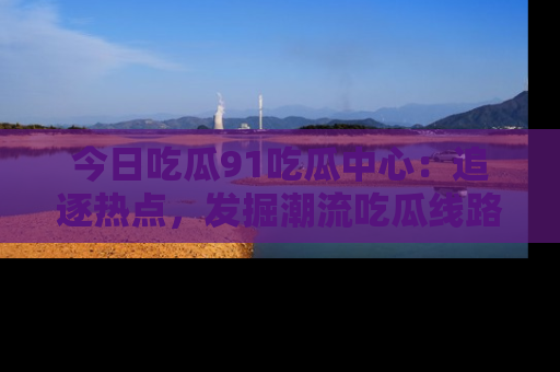 今日吃瓜91吃瓜中心：追逐热点，发掘潮流吃瓜线路！