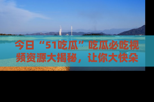 今日“51吃瓜”吃瓜必吃视频资源大揭秘，让你大快朵颐不停口！