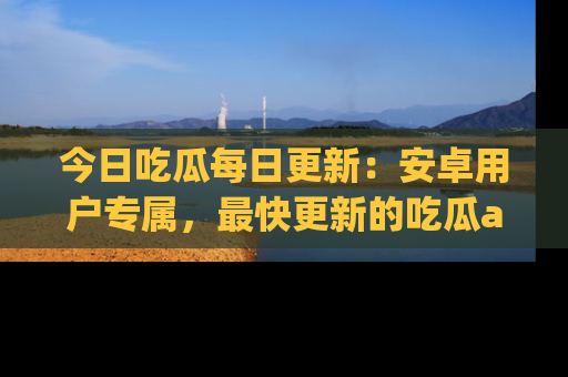今日吃瓜每日更新：安卓用户专属，最快更新的吃瓜app值得拥有。