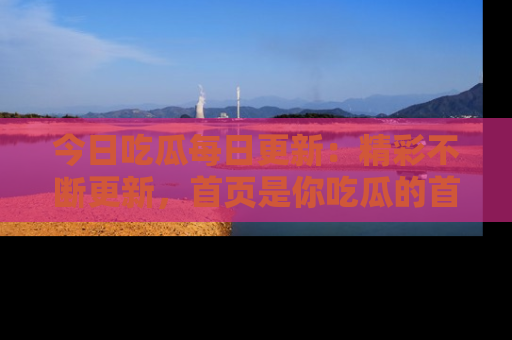 今日吃瓜每日更新：精彩不断更新，首页是你吃瓜的首选！