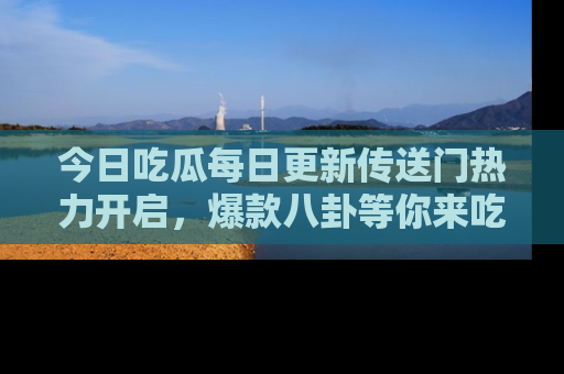 今日吃瓜每日更新传送门热力开启，爆款八卦等你来吃瓜