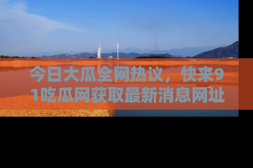 今日大瓜全网热议，快来91吃瓜网获取最新消息网址