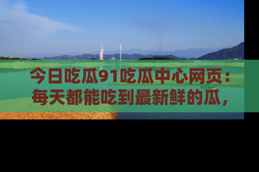 今日吃瓜91吃瓜中心网页：每天都能吃到最新鲜的瓜，八卦互动精彩无限！