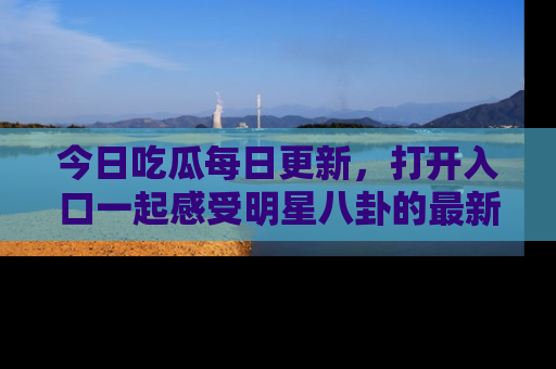 今日吃瓜每日更新，打开入口一起感受明星八卦的最新动态，别说我没告诉你哦！
