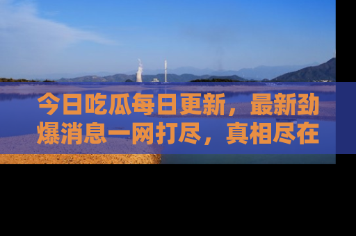 今日吃瓜每日更新，最新劲爆消息一网打尽，真相尽在其中！