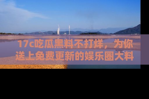 17c吃瓜黑料不打烊，为你送上免费更新的娱乐圈大料！