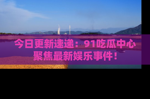 今日更新速递：91吃瓜中心聚焦最新娱乐事件！