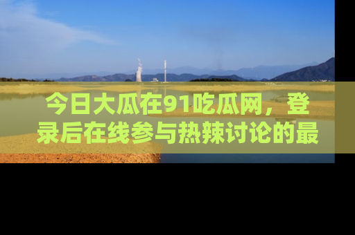 今日大瓜在91吃瓜网，登录后在线参与热辣讨论的最佳去处！