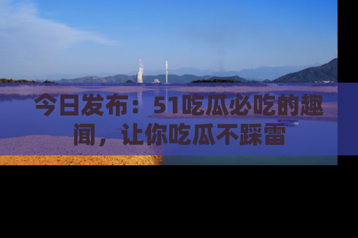 今日发布：51吃瓜必吃的趣闻，让你吃瓜不踩雷