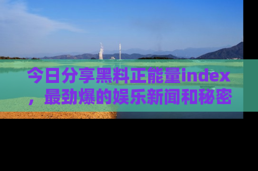 今日分享黑料正能量index，最劲爆的娱乐新闻和秘密等你来发现！