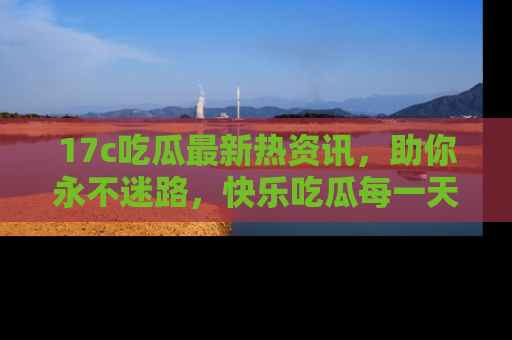 17c吃瓜最新热资讯,助你永不迷路,快乐吃瓜每一天!