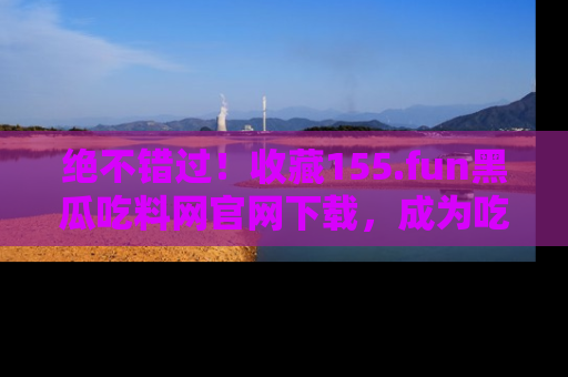 绝不错过！收藏155.fun黑瓜吃料网官网下载，成为吃瓜达人！