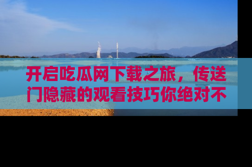 开启吃瓜网下载之旅，传送门隐藏的观看技巧你绝对不能错过！