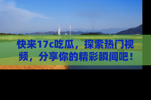 快来17c吃瓜，探索热门视频，分享你的精彩瞬间吧！