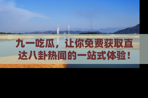 九一吃瓜，让你免费获取直达八卦热闻的一站式体验！