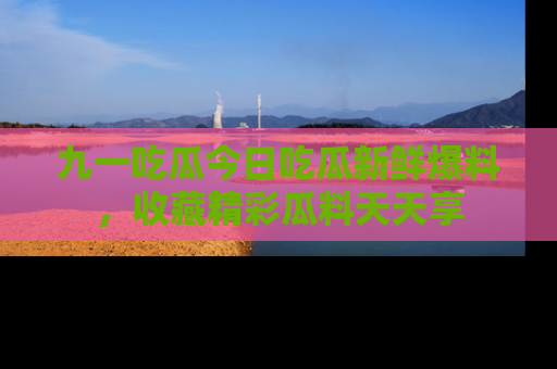 九一吃瓜今日吃瓜新鲜爆料，收藏精彩瓜料天天享