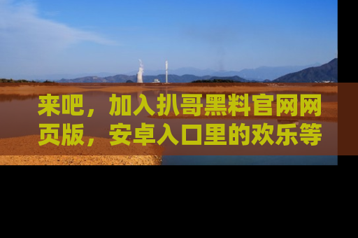 来吧，加入扒哥黑料官网网页版，安卓入口里的欢乐等着你！
