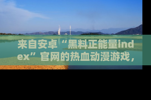 来自安卓“黑料正能量index”官网的热血动漫游戏，聚焦黑料与正能量的精彩时刻